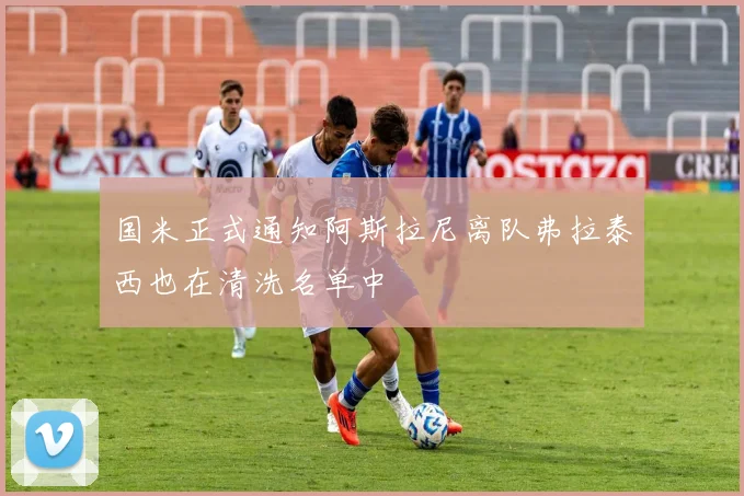 国米正式通知阿斯拉尼离队弗拉泰西也在清洗名单中