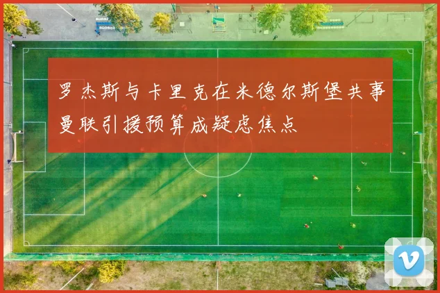 罗杰斯与卡里克在米德尔斯堡共事曼联引援预算成疑虑焦点