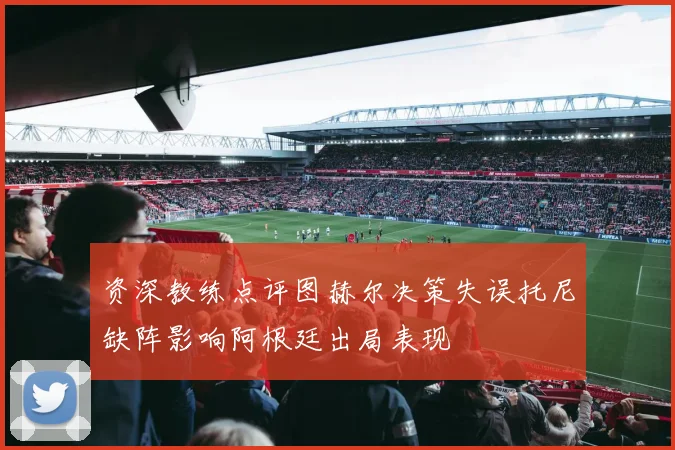 资深教练点评图赫尔决策失误托尼缺阵影响阿根廷出局表现