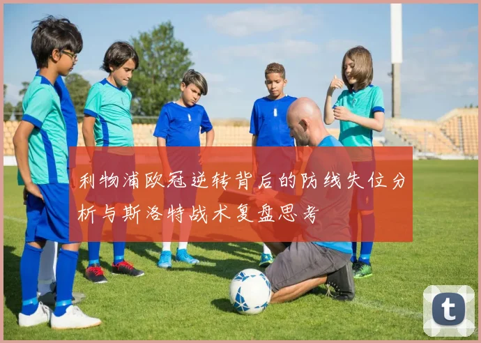 利物浦欧冠逆转背后的防线失位分析与斯洛特战术复盘思考