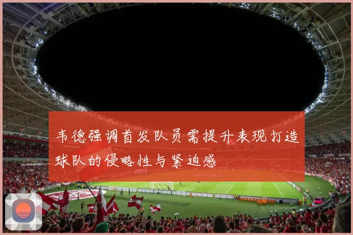 韦德强调首发队员需提升表现打造球队的侵略性与紧迫感