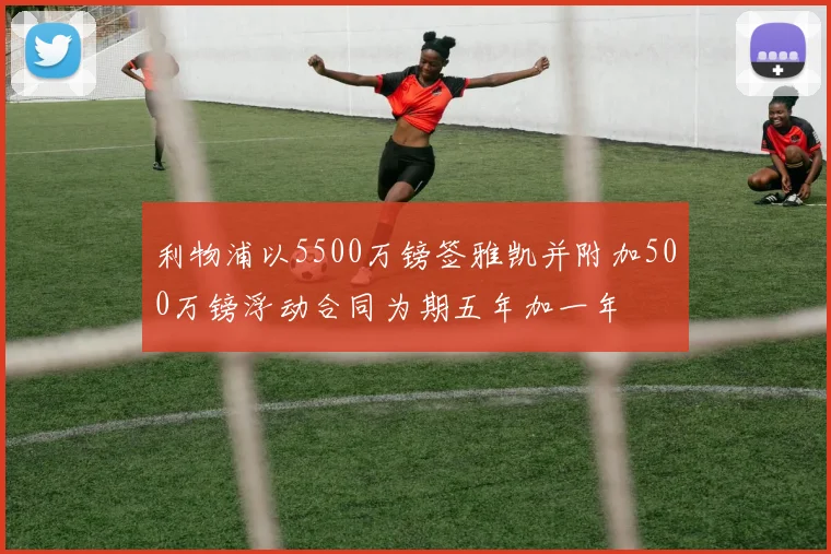 利物浦以5500万镑签雅凯并附加500万镑浮动合同为期五年加一年