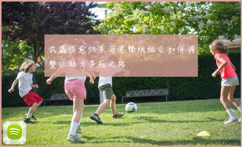 武磊伤愈归来海港锋线组合如何调整以助力争冠之路